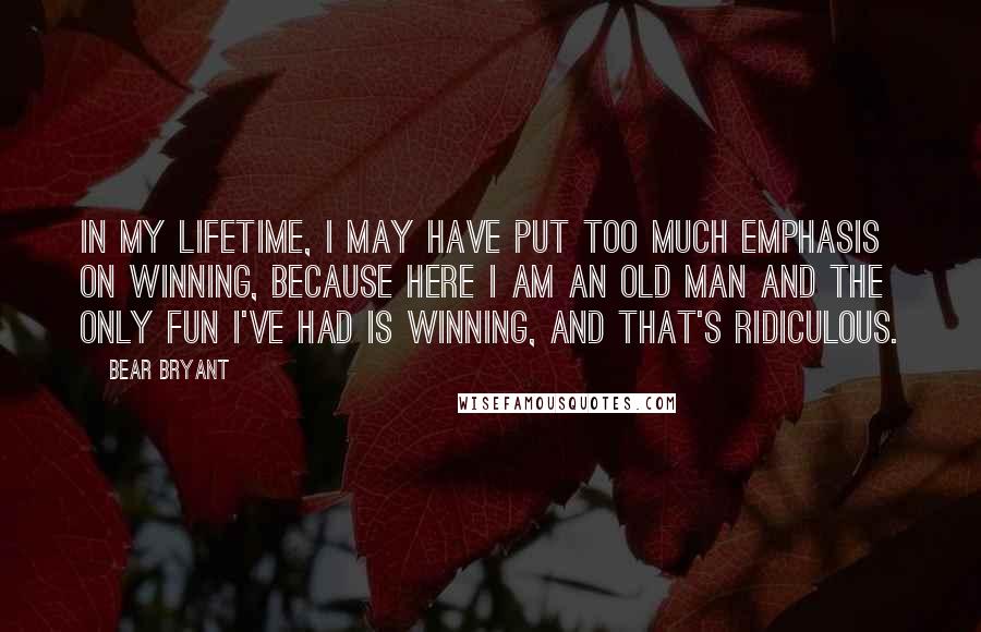 Bear Bryant Quotes: In my lifetime, I may have put too much emphasis on winning, because here I am an old man and the only fun I've had is winning, and that's ridiculous.