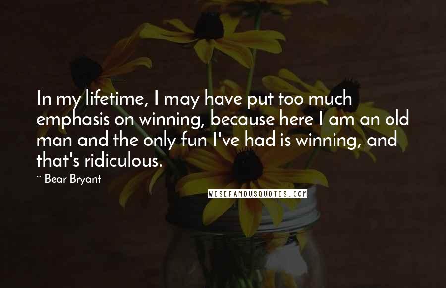 Bear Bryant Quotes: In my lifetime, I may have put too much emphasis on winning, because here I am an old man and the only fun I've had is winning, and that's ridiculous.