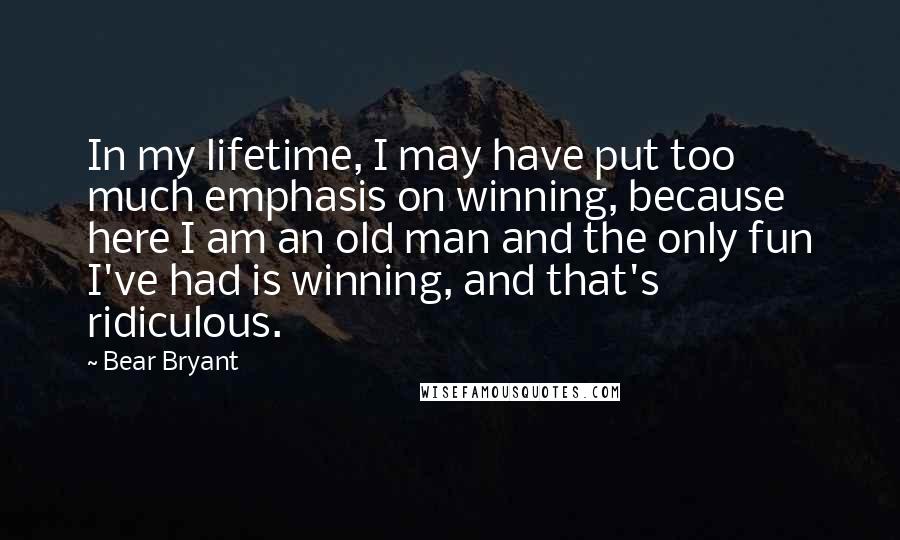 Bear Bryant Quotes: In my lifetime, I may have put too much emphasis on winning, because here I am an old man and the only fun I've had is winning, and that's ridiculous.