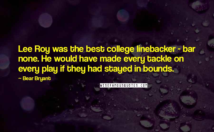 Bear Bryant Quotes: Lee Roy was the best college linebacker - bar none. He would have made every tackle on every play if they had stayed in bounds.