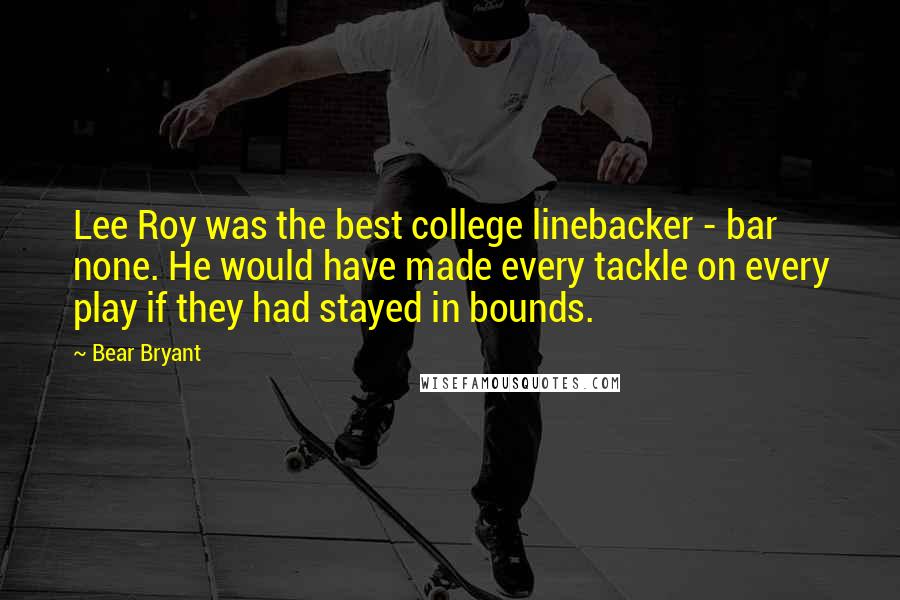 Bear Bryant Quotes: Lee Roy was the best college linebacker - bar none. He would have made every tackle on every play if they had stayed in bounds.