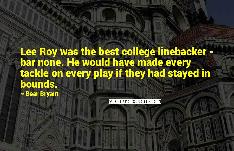 Bear Bryant Quotes: Lee Roy was the best college linebacker - bar none. He would have made every tackle on every play if they had stayed in bounds.