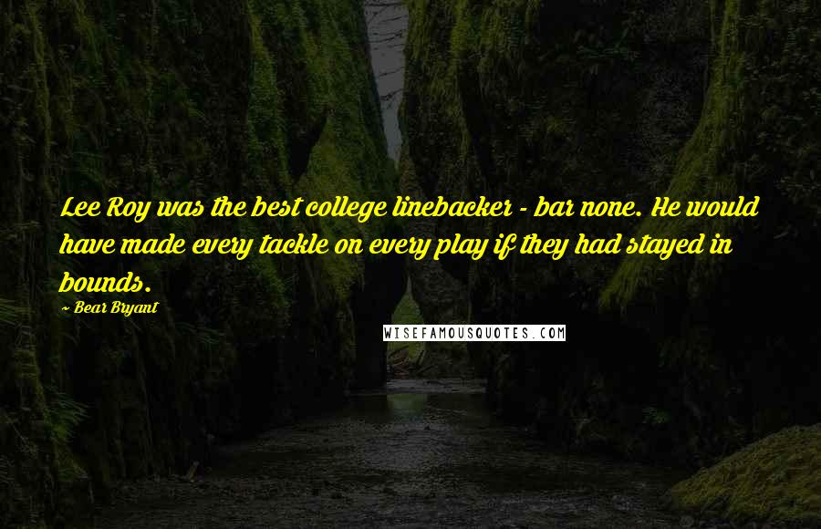 Bear Bryant Quotes: Lee Roy was the best college linebacker - bar none. He would have made every tackle on every play if they had stayed in bounds.