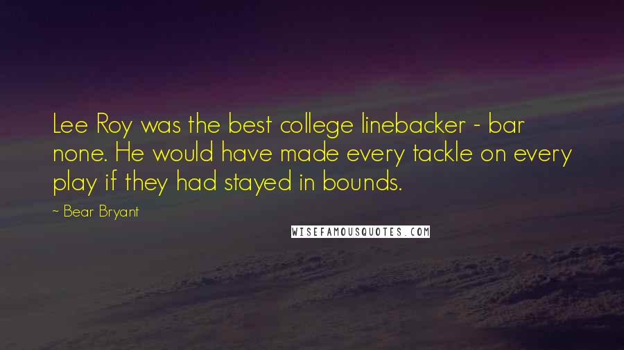 Bear Bryant Quotes: Lee Roy was the best college linebacker - bar none. He would have made every tackle on every play if they had stayed in bounds.