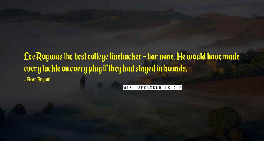 Bear Bryant Quotes: Lee Roy was the best college linebacker - bar none. He would have made every tackle on every play if they had stayed in bounds.