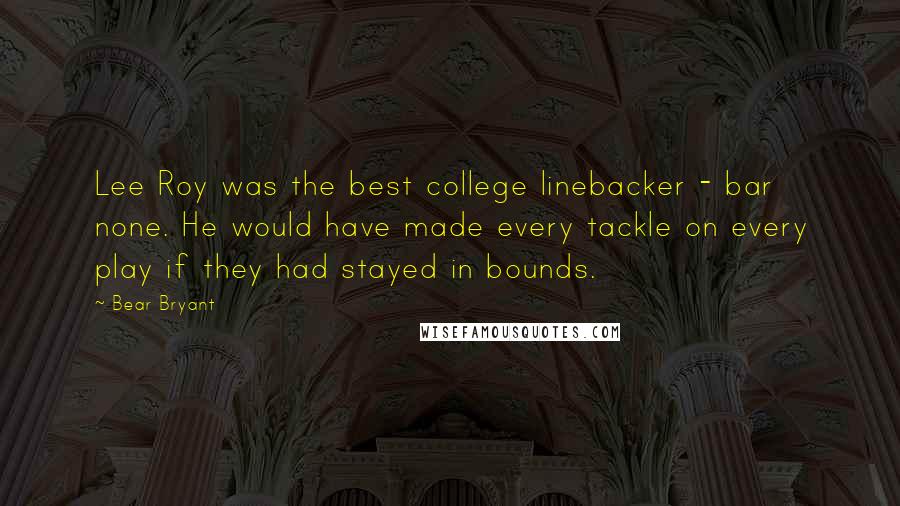 Bear Bryant Quotes: Lee Roy was the best college linebacker - bar none. He would have made every tackle on every play if they had stayed in bounds.