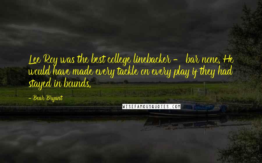 Bear Bryant Quotes: Lee Roy was the best college linebacker - bar none. He would have made every tackle on every play if they had stayed in bounds.