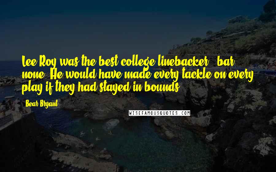 Bear Bryant Quotes: Lee Roy was the best college linebacker - bar none. He would have made every tackle on every play if they had stayed in bounds.