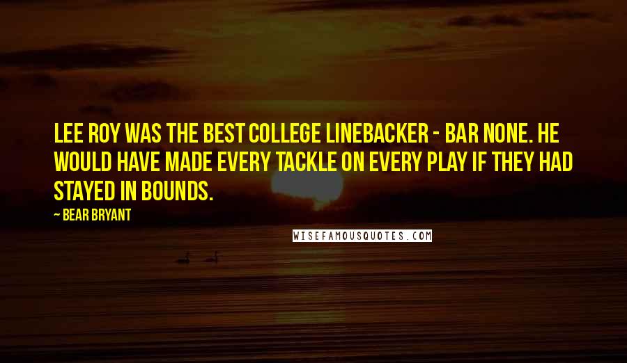 Bear Bryant Quotes: Lee Roy was the best college linebacker - bar none. He would have made every tackle on every play if they had stayed in bounds.