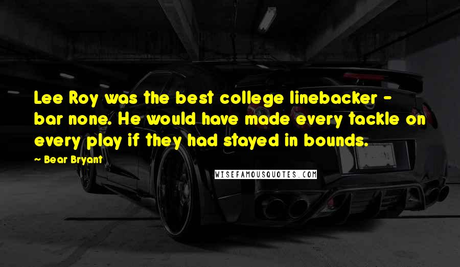 Bear Bryant Quotes: Lee Roy was the best college linebacker - bar none. He would have made every tackle on every play if they had stayed in bounds.