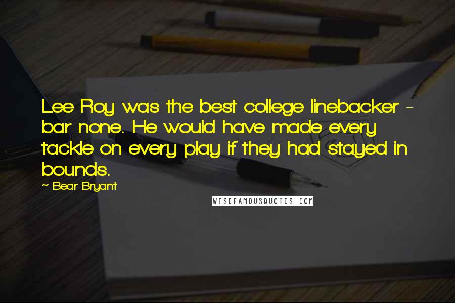 Bear Bryant Quotes: Lee Roy was the best college linebacker - bar none. He would have made every tackle on every play if they had stayed in bounds.