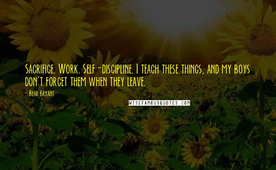 Bear Bryant Quotes: Sacrifice. Work. Self-discipline. I teach these things, and my boys don't forget them when they leave.
