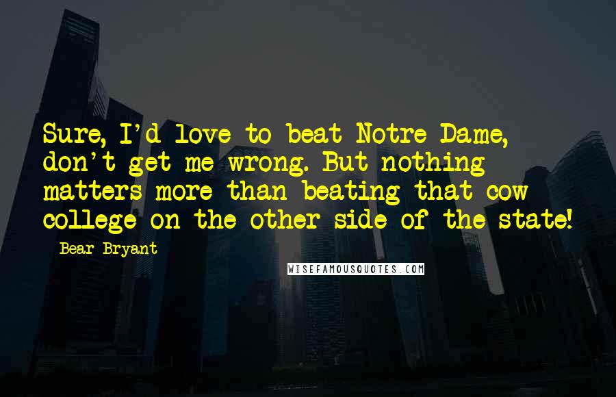 Bear Bryant Quotes: Sure, I'd love to beat Notre Dame, don't get me wrong. But nothing matters more than beating that cow college on the other side of the state!
