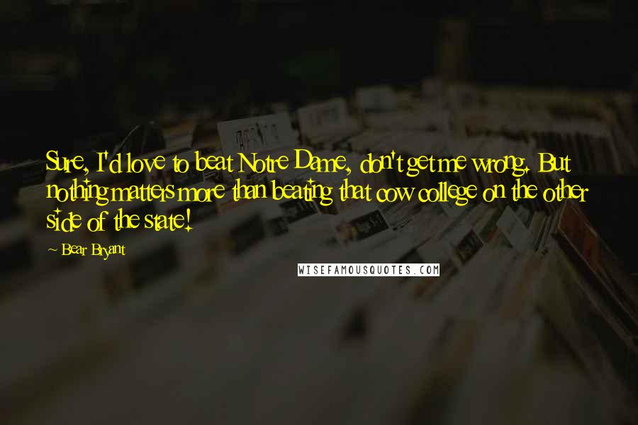 Bear Bryant Quotes: Sure, I'd love to beat Notre Dame, don't get me wrong. But nothing matters more than beating that cow college on the other side of the state!