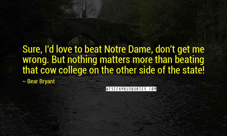 Bear Bryant Quotes: Sure, I'd love to beat Notre Dame, don't get me wrong. But nothing matters more than beating that cow college on the other side of the state!