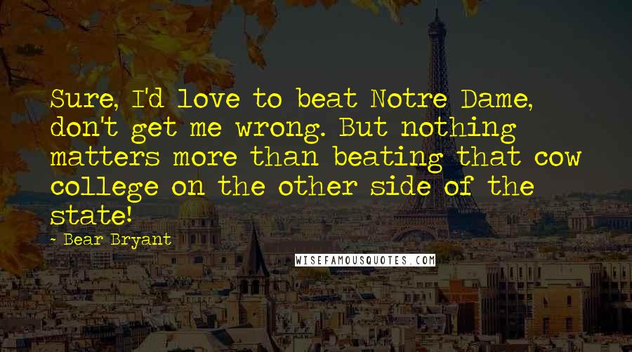 Bear Bryant Quotes: Sure, I'd love to beat Notre Dame, don't get me wrong. But nothing matters more than beating that cow college on the other side of the state!