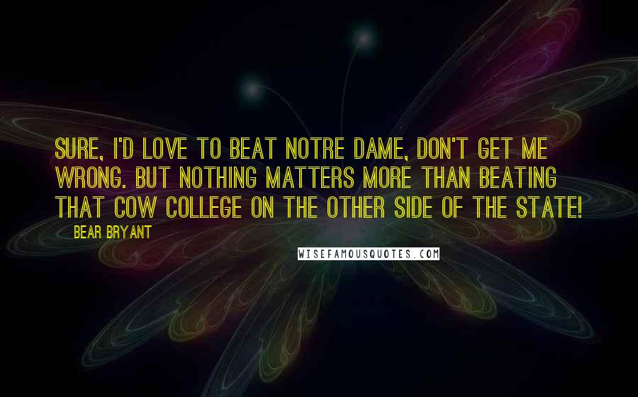 Bear Bryant Quotes: Sure, I'd love to beat Notre Dame, don't get me wrong. But nothing matters more than beating that cow college on the other side of the state!