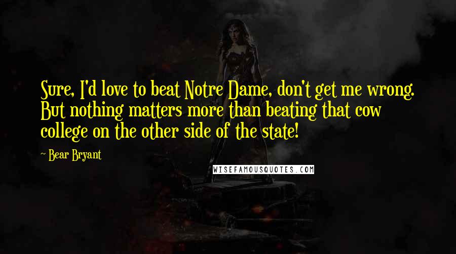 Bear Bryant Quotes: Sure, I'd love to beat Notre Dame, don't get me wrong. But nothing matters more than beating that cow college on the other side of the state!