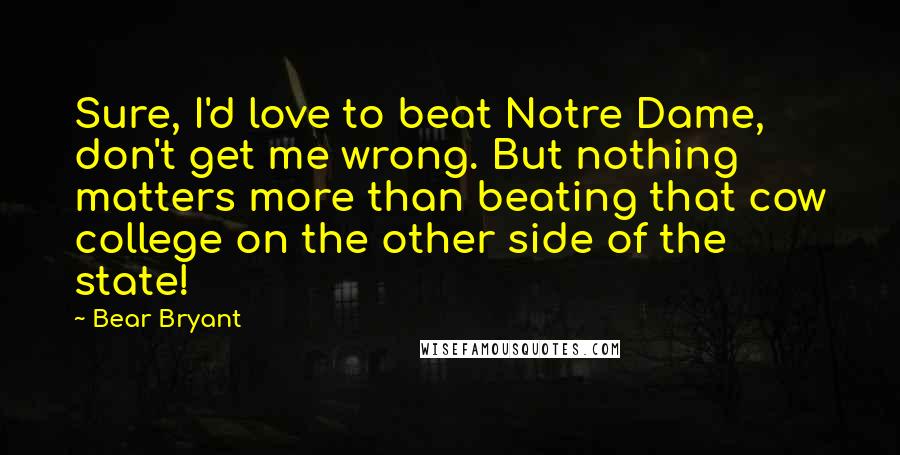 Bear Bryant Quotes: Sure, I'd love to beat Notre Dame, don't get me wrong. But nothing matters more than beating that cow college on the other side of the state!