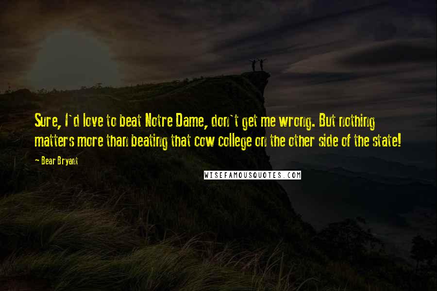 Bear Bryant Quotes: Sure, I'd love to beat Notre Dame, don't get me wrong. But nothing matters more than beating that cow college on the other side of the state!