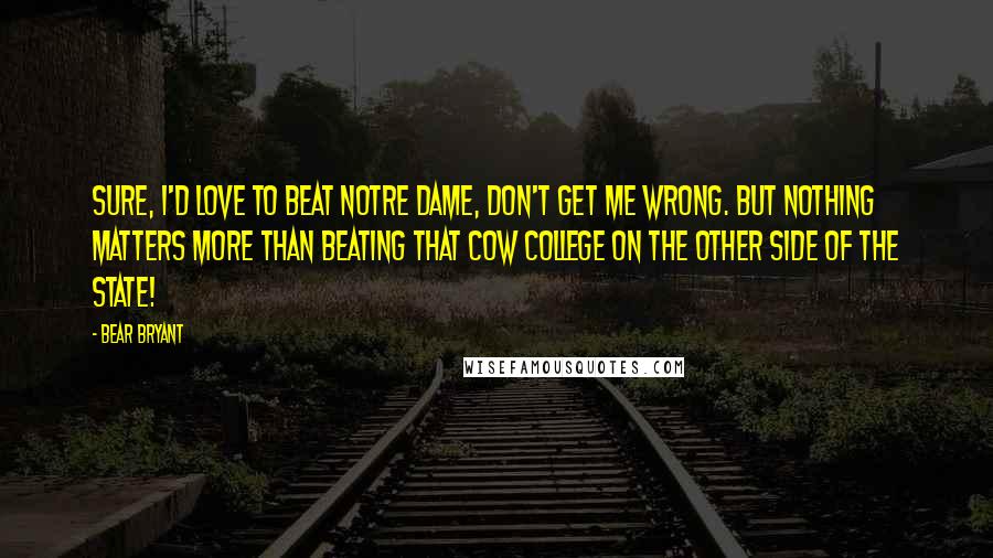 Bear Bryant Quotes: Sure, I'd love to beat Notre Dame, don't get me wrong. But nothing matters more than beating that cow college on the other side of the state!