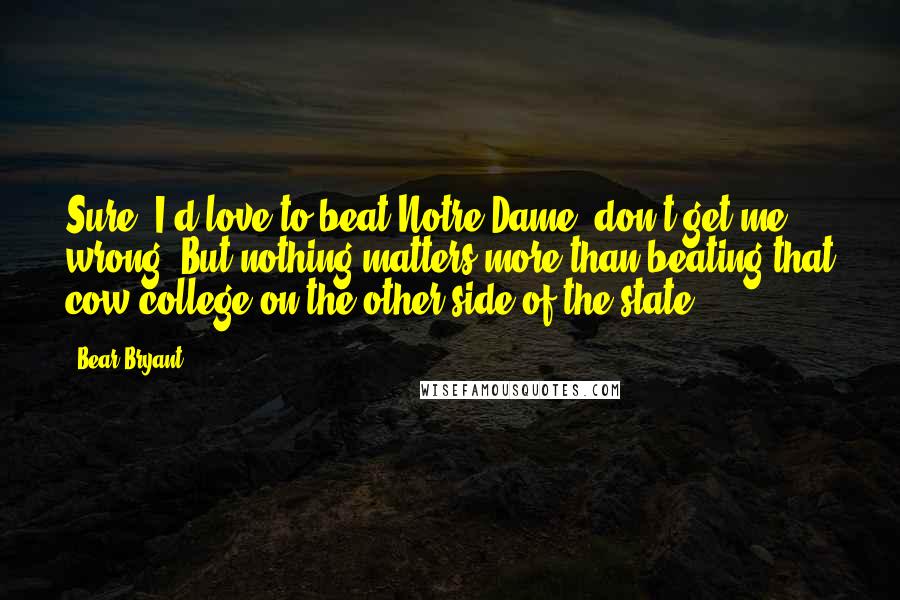 Bear Bryant Quotes: Sure, I'd love to beat Notre Dame, don't get me wrong. But nothing matters more than beating that cow college on the other side of the state!