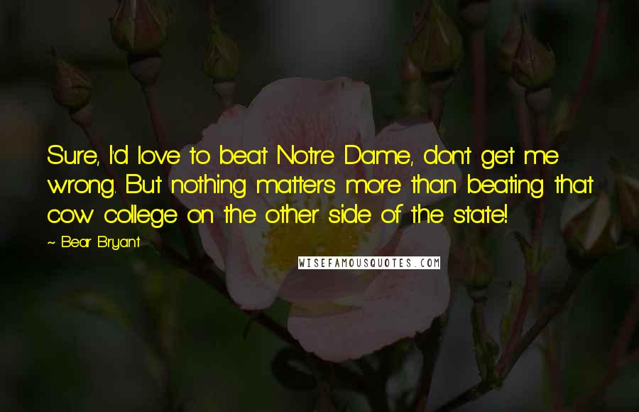 Bear Bryant Quotes: Sure, I'd love to beat Notre Dame, don't get me wrong. But nothing matters more than beating that cow college on the other side of the state!