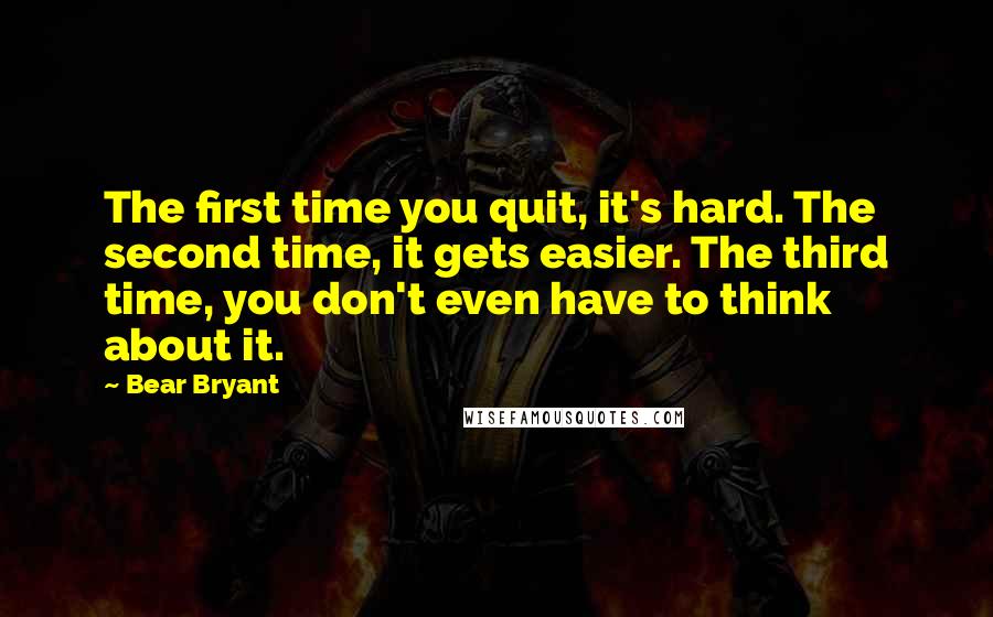 Bear Bryant Quotes: The first time you quit, it's hard. The second time, it gets easier. The third time, you don't even have to think about it.