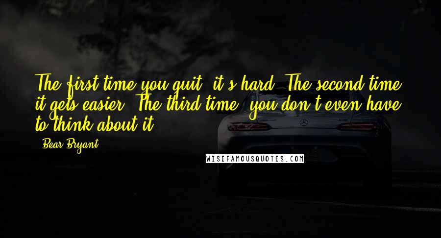 Bear Bryant Quotes: The first time you quit, it's hard. The second time, it gets easier. The third time, you don't even have to think about it.