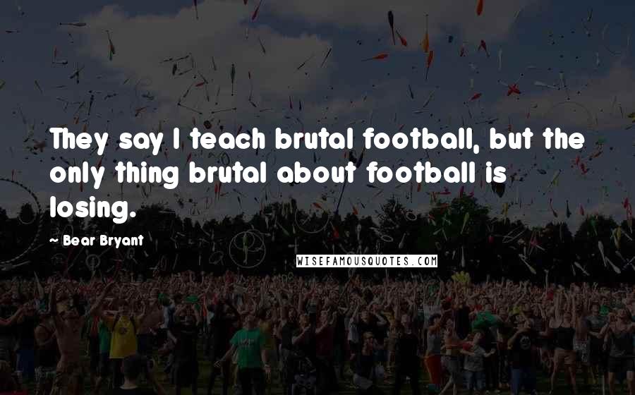 Bear Bryant Quotes: They say I teach brutal football, but the only thing brutal about football is losing.