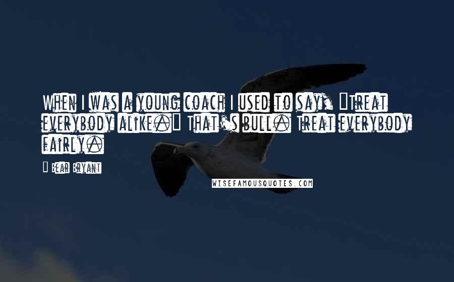 Bear Bryant Quotes: When I was a young coach I used to say, "Treat everybody alike." That's bull. Treat everybody fairly.