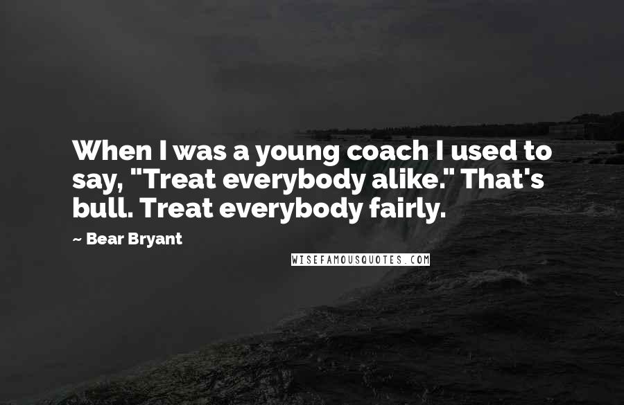 Bear Bryant Quotes: When I was a young coach I used to say, "Treat everybody alike." That's bull. Treat everybody fairly.