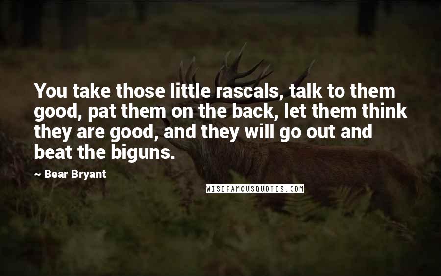 Bear Bryant Quotes: You take those little rascals, talk to them good, pat them on the back, let them think they are good, and they will go out and beat the biguns.