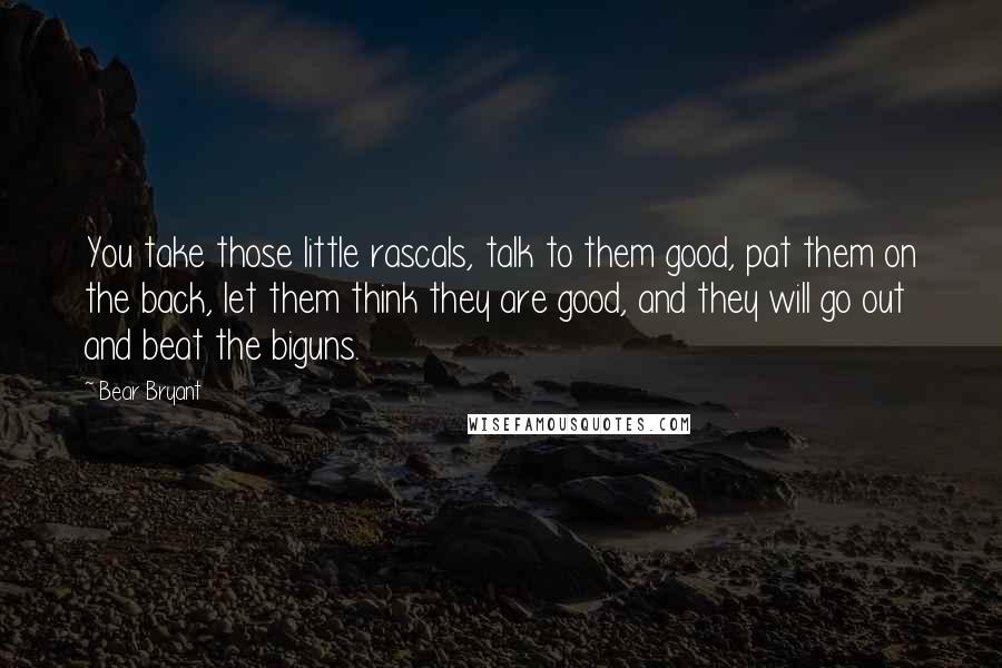 Bear Bryant Quotes: You take those little rascals, talk to them good, pat them on the back, let them think they are good, and they will go out and beat the biguns.