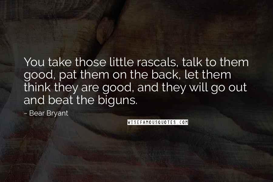 Bear Bryant Quotes: You take those little rascals, talk to them good, pat them on the back, let them think they are good, and they will go out and beat the biguns.