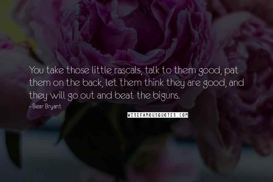 Bear Bryant Quotes: You take those little rascals, talk to them good, pat them on the back, let them think they are good, and they will go out and beat the biguns.