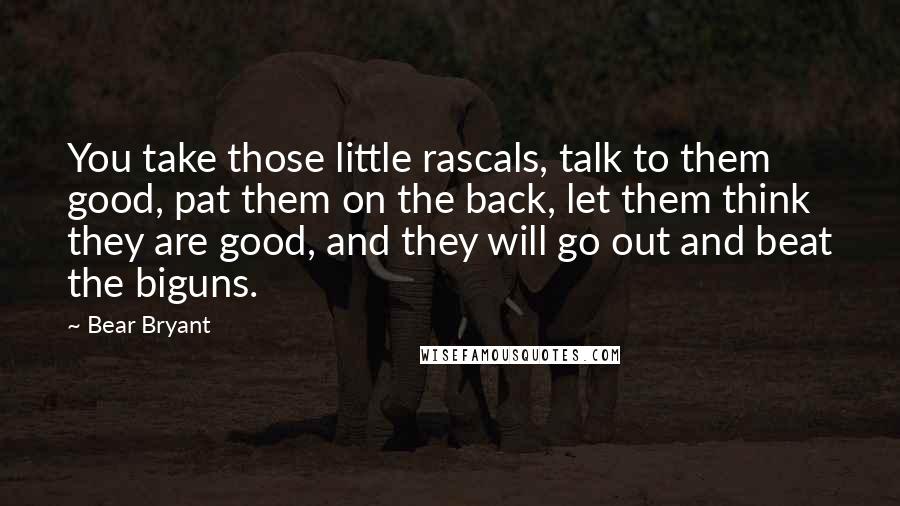 Bear Bryant Quotes: You take those little rascals, talk to them good, pat them on the back, let them think they are good, and they will go out and beat the biguns.