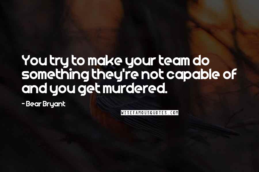 Bear Bryant Quotes: You try to make your team do something they're not capable of and you get murdered.