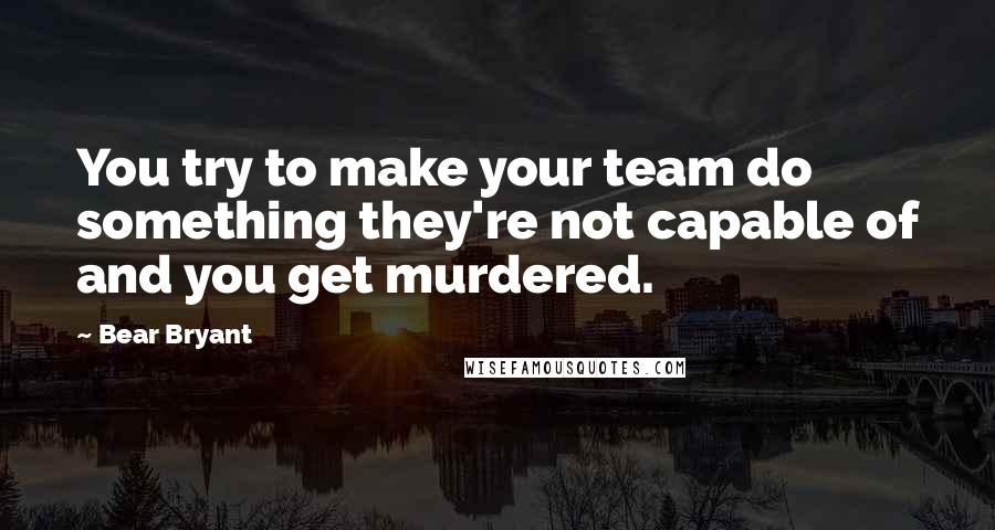 Bear Bryant Quotes: You try to make your team do something they're not capable of and you get murdered.