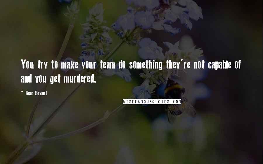 Bear Bryant Quotes: You try to make your team do something they're not capable of and you get murdered.