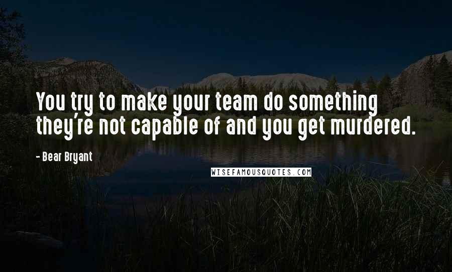 Bear Bryant Quotes: You try to make your team do something they're not capable of and you get murdered.