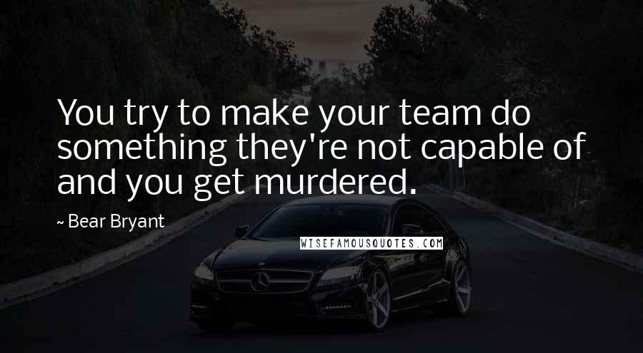 Bear Bryant Quotes: You try to make your team do something they're not capable of and you get murdered.