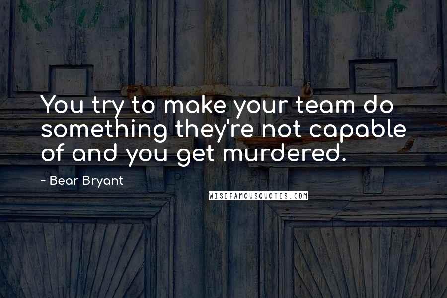 Bear Bryant Quotes: You try to make your team do something they're not capable of and you get murdered.