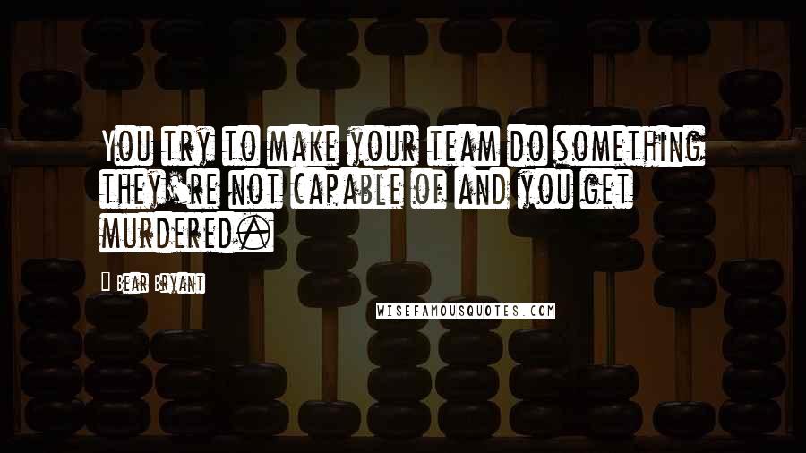 Bear Bryant Quotes: You try to make your team do something they're not capable of and you get murdered.