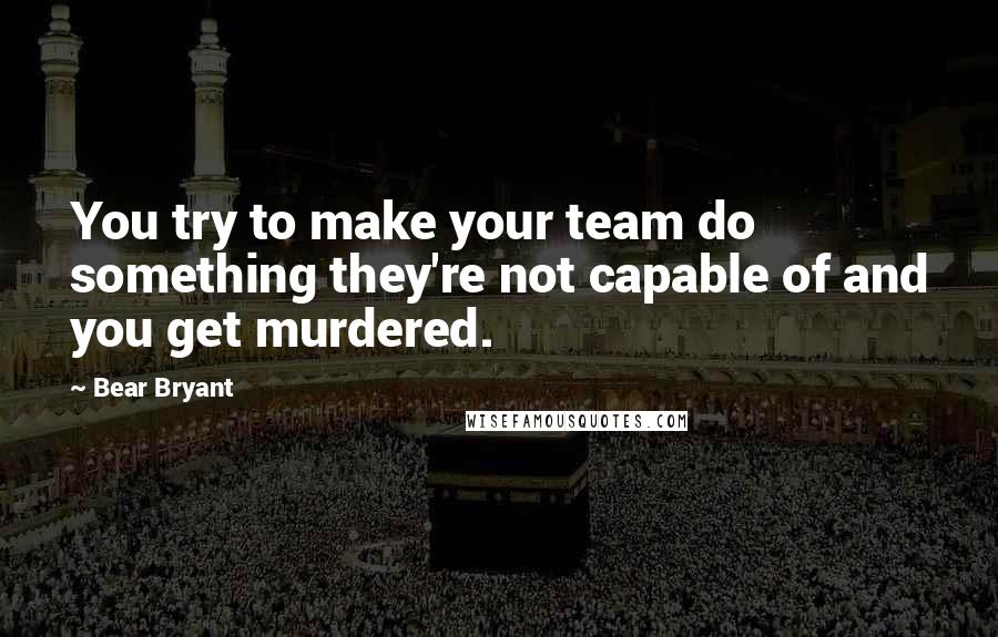 Bear Bryant Quotes: You try to make your team do something they're not capable of and you get murdered.