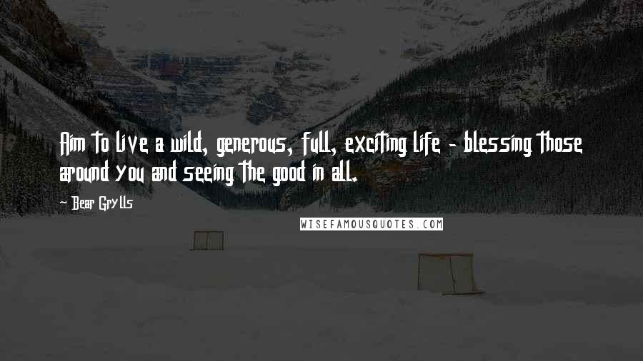 Bear Grylls Quotes: Aim to live a wild, generous, full, exciting life - blessing those around you and seeing the good in all.