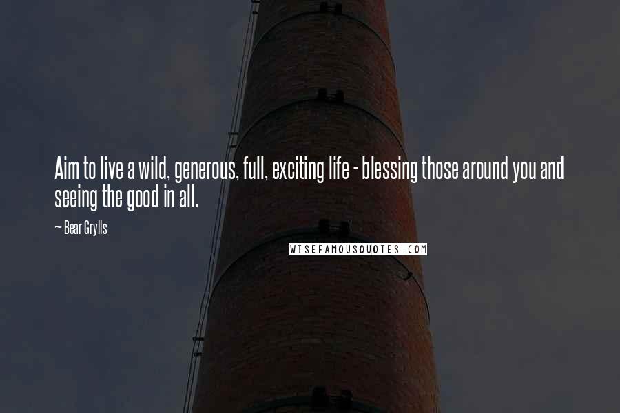 Bear Grylls Quotes: Aim to live a wild, generous, full, exciting life - blessing those around you and seeing the good in all.