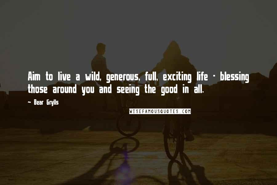 Bear Grylls Quotes: Aim to live a wild, generous, full, exciting life - blessing those around you and seeing the good in all.