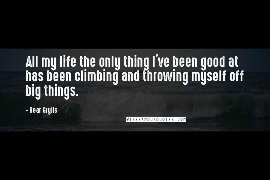 Bear Grylls Quotes: All my life the only thing I've been good at has been climbing and throwing myself off big things.