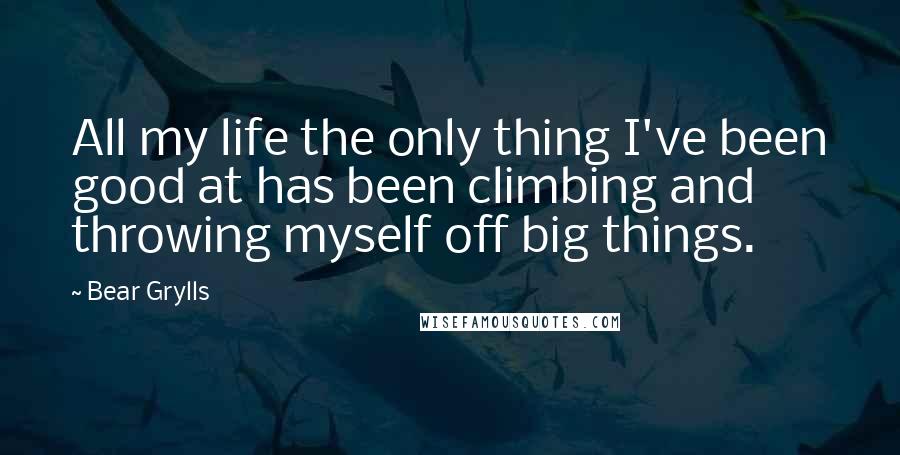 Bear Grylls Quotes: All my life the only thing I've been good at has been climbing and throwing myself off big things.